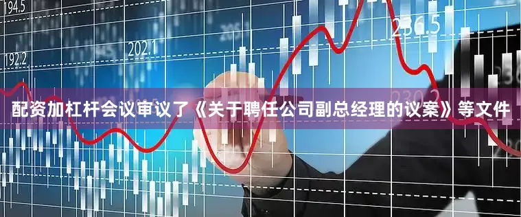 配资加杠杆会议审议了《关于聘任公司副总经理的议案》等文件