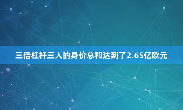 三倍杠杆三人的身价总和达到了2.65亿欧元