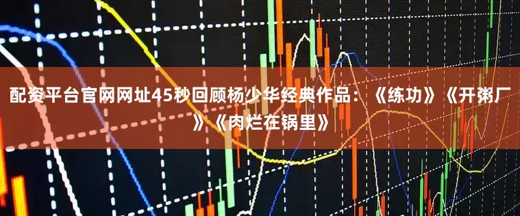 配资平台官网网址45秒回顾杨少华经典作品：《练功》《开粥厂》《肉烂在锅里》