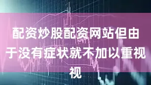 配资炒股配资网站但由于没有症状就不加以重视