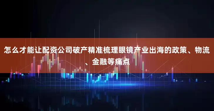 怎么才能让配资公司破产精准梳理眼镜产业出海的政策、物流、金融等痛点