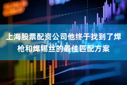 上海股票配资公司他终于找到了焊枪和焊锡丝的最佳匹配方案